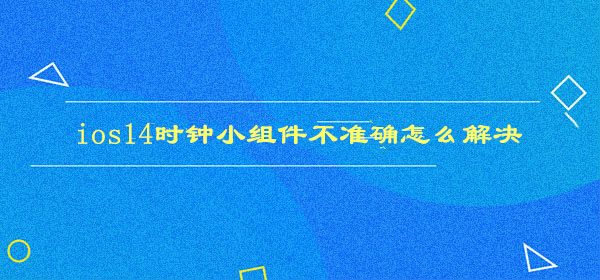ios14小组件桌面时钟不准确怎么解决